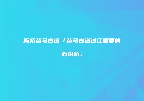 板桥茶马古道「茶马古道过江重要的石拱桥」