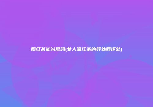 喝红茶能减肥吗(女人喝红茶的好处和坏处)