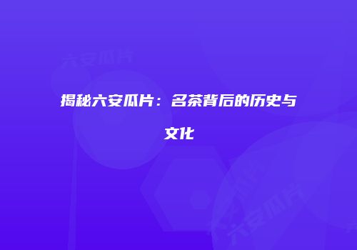 揭秘六安瓜片：名茶背后的历史与文化