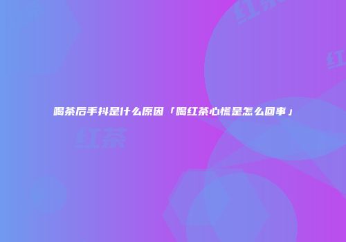 喝茶后手抖是什么原因「喝红茶心慌是怎么回事」