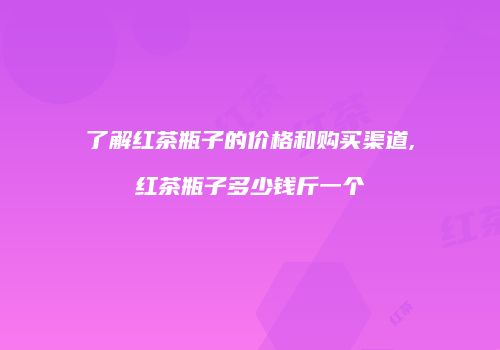 了解红茶瓶子的价格和购买渠道,红茶瓶子多少钱斤一个