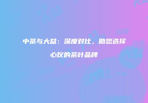 中茶与大益：深度对比，助您选择心仪的茶叶品牌