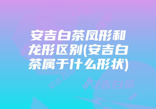 安吉白茶凤形和龙形区别(安吉白茶属于什么形状)