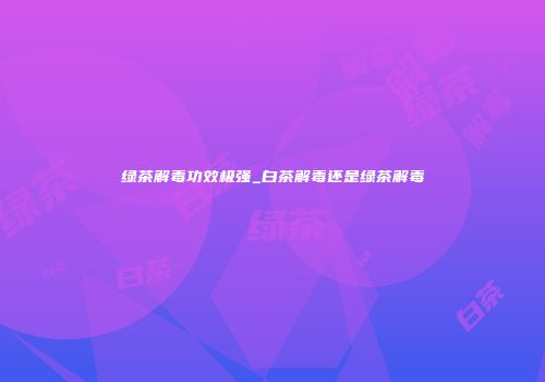 绿茶解毒功效极强_白茶解毒还是绿茶解毒