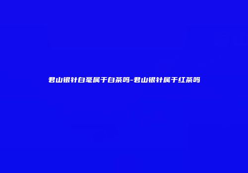 君山银针白毫属于白茶吗-君山银针属于红茶吗