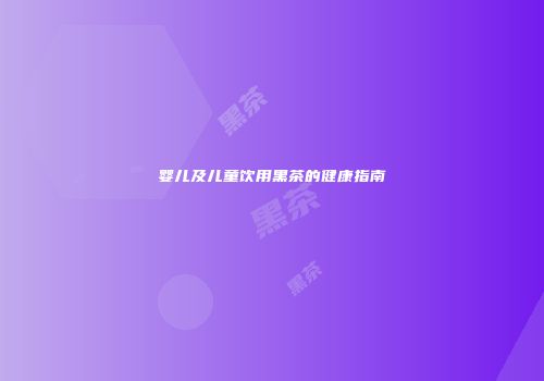婴儿及儿童饮用黑茶的健康指南