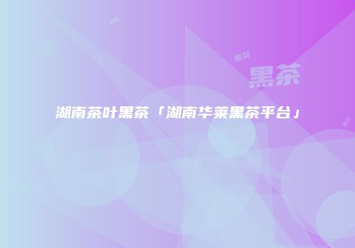 湖南茶叶黑茶「湖南华莱黑茶平台」