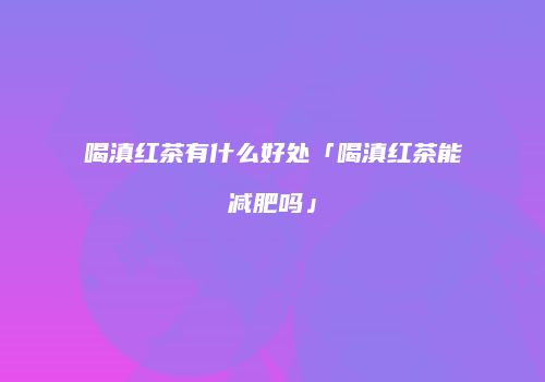 喝滇红茶有什么好处「喝滇红茶能减肥吗」
