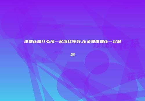 玫瑰花喝什么茶一起泡比较好,花茶和玫瑰花一起泡吗