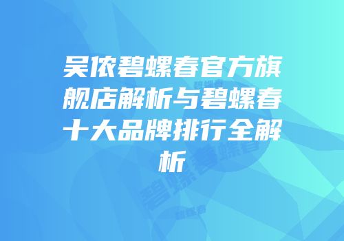 吴侬碧螺春官方旗舰店解析与碧螺春十大品牌排行全解析