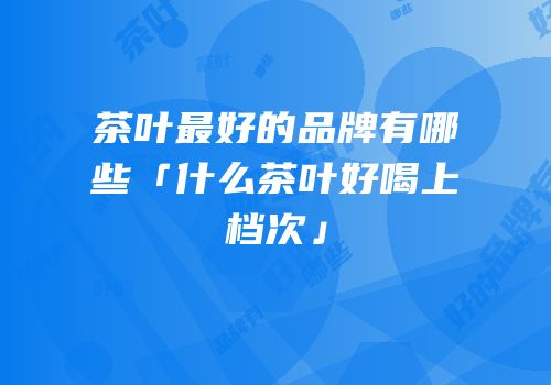 茶叶最好的品牌有哪些「什么茶叶好喝上档次」