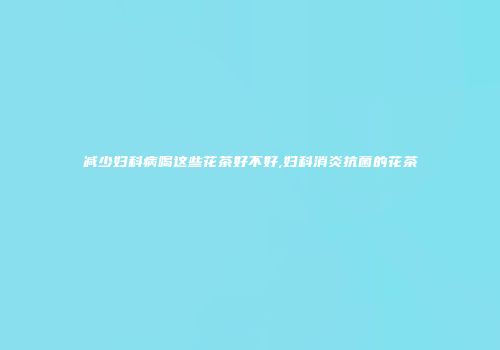 减少妇科病喝这些花茶好不好,妇科消炎抗菌的花茶