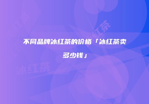 不同品牌冰红茶的价格「冰红茶卖多少钱」