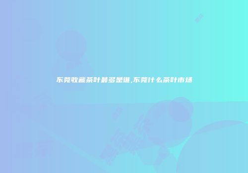 东莞收藏茶叶最多是谁,东莞什么茶叶市场