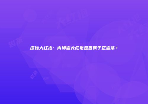 探秘大红袍：青狮岩大红袍是否属于正岩茶？