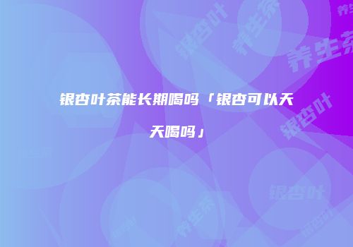 银杏叶茶能长期喝吗「银杏可以天天喝吗」
