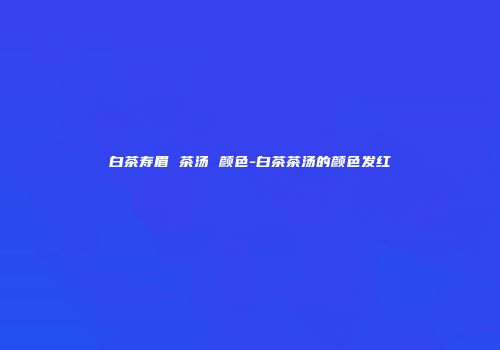 白茶寿眉 茶汤 颜色-白茶茶汤的颜色发红