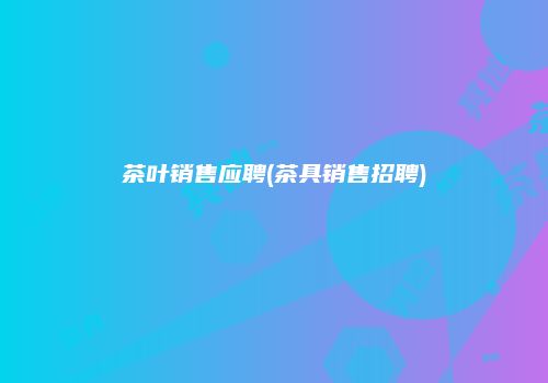 茶叶销售应聘(茶具销售招聘)