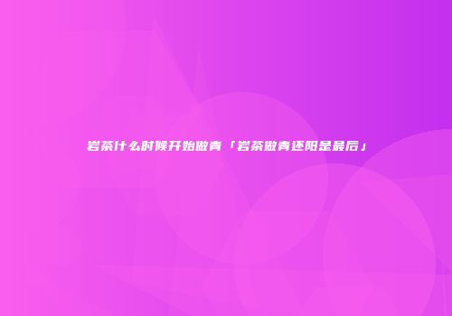 岩茶什么时候开始做青「岩茶做青还阳是最后」