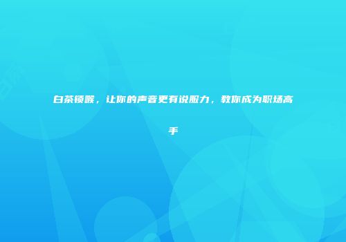 白茶锁喉，让你的声音更有说服力，教你成为职场高手