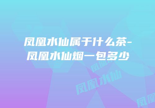 凤凰水仙属于什么茶-凤凰水仙烟一包多少