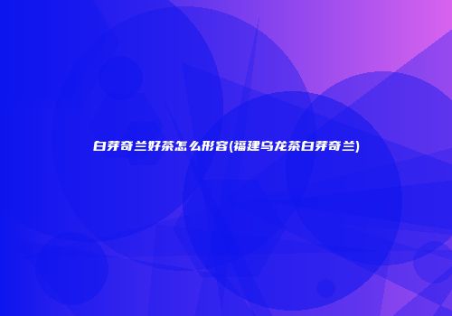 白芽奇兰好茶怎么形容(福建乌龙茶白芽奇兰)