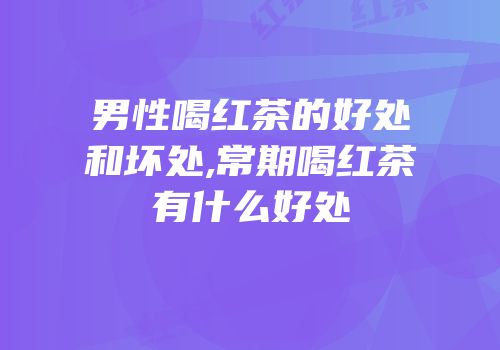 男性喝红茶的好处和坏处,常期喝红茶有什么好处