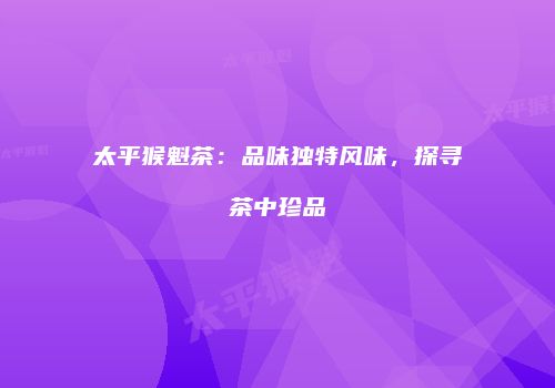太平猴魁茶：品味独特风味，探寻茶中珍品