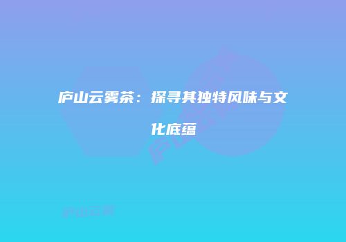 庐山云雾茶：探寻其独特风味与文化底蕴