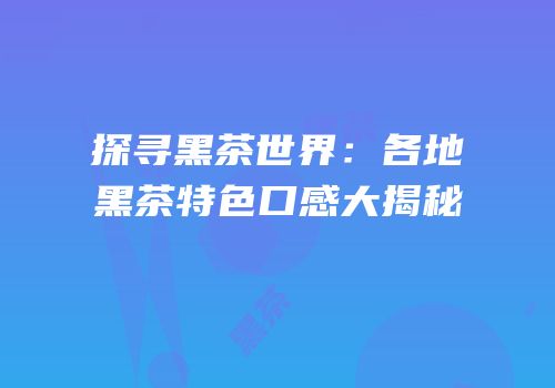 探寻黑茶世界：各地黑茶特色口感大揭秘