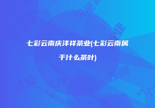 七彩云南庆沣祥茶业(七彩云南属于什么茶叶)