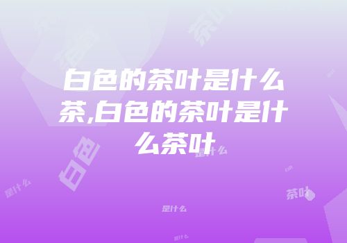 白色的茶叶是什么茶,白色的茶叶是什么茶叶