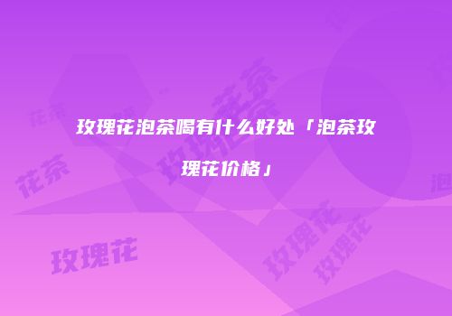 玫瑰花泡茶喝有什么好处「泡茶玫瑰花价格」