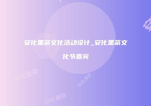 安化黑茶文化活动设计_安化黑茶文化节嘉宾