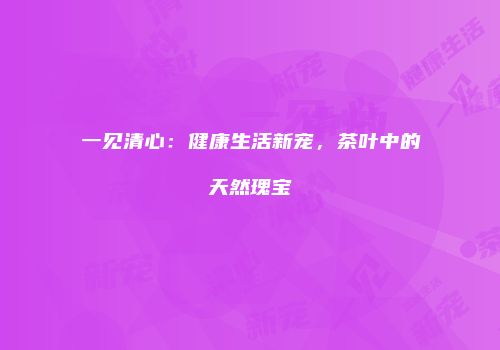 一见清心：健康生活新宠，茶叶中的天然瑰宝