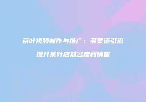 茶叶视频制作与推广：多渠道引流提升茶叶店知名度和销售