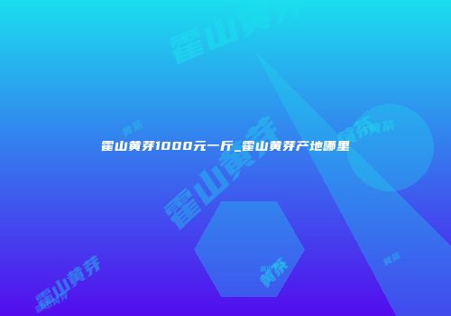 霍山黄芽1000元一斤_霍山黄芽产地哪里