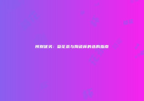 辨别优劣：菊花茶与陶瓷杯的选购指南