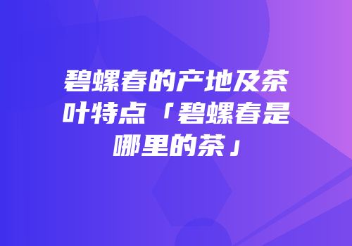碧螺春的产地及茶叶特点「碧螺春是哪里的茶」