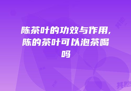 陈茶叶的功效与作用,陈的茶叶可以泡茶喝吗