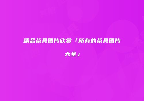精品茶具图片欣赏「所有的茶具图片大全」