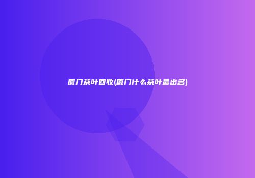 厦门茶叶回收(厦门什么茶叶最出名)