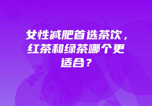 女性减肥首选茶饮，红茶和绿茶哪个更适合？