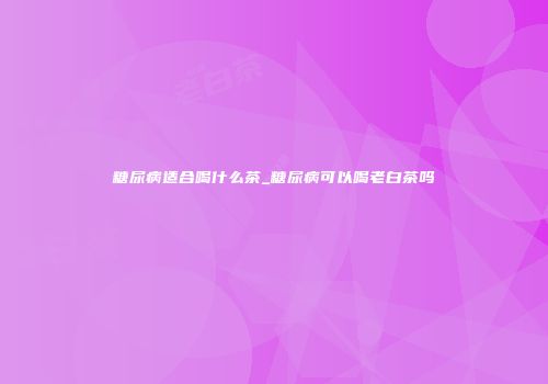糖尿病适合喝什么茶_糖尿病可以喝老白茶吗