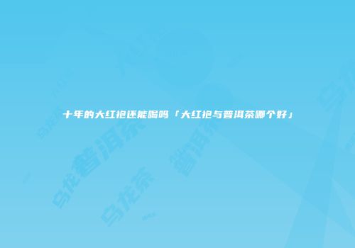 十年的大红袍还能喝吗「大红袍与普洱茶哪个好」