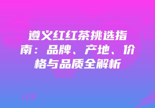 遵义红红茶挑选指南：品牌、产地、价格与品质全解析