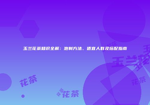 玉兰花茶知识全解：泡制方法、适宜人群及搭配指南