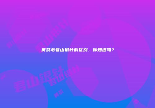 黄茶与君山银针的区别，你知道吗？
