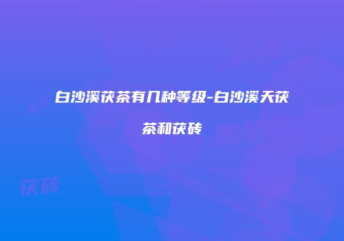 白沙溪茯茶有几种等级-白沙溪天茯茶和茯砖