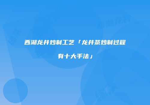 西湖龙井炒制工艺「龙井茶炒制过程有十大手法」